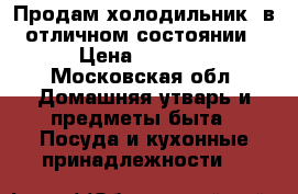 Продам холодильник  в отличном состоянии › Цена ­ 5 500 - Московская обл. Домашняя утварь и предметы быта » Посуда и кухонные принадлежности   